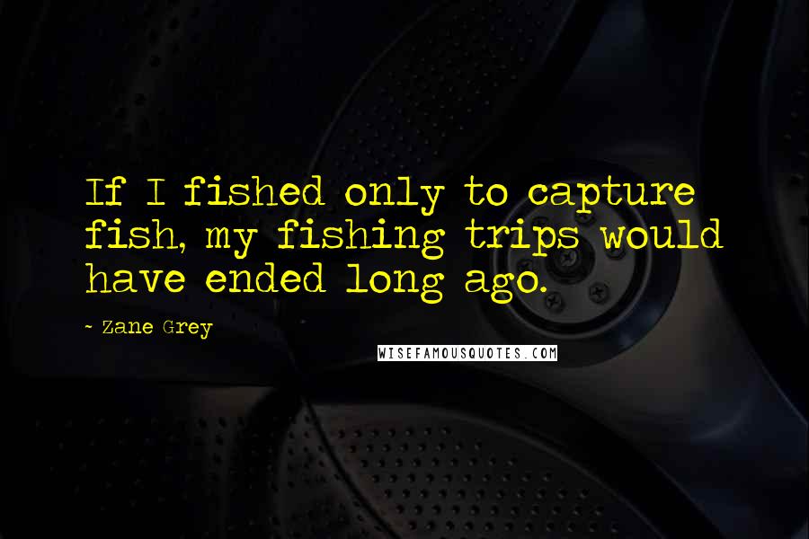 Zane Grey Quotes: If I fished only to capture fish, my fishing trips would have ended long ago.