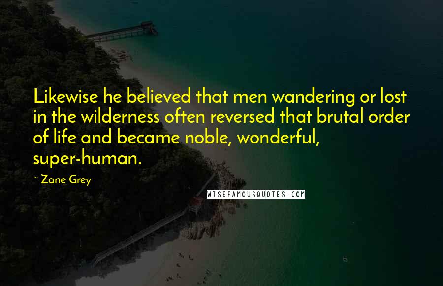 Zane Grey Quotes: Likewise he believed that men wandering or lost in the wilderness often reversed that brutal order of life and became noble, wonderful, super-human.