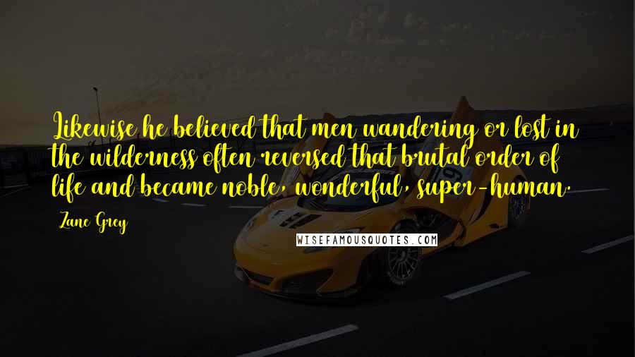 Zane Grey Quotes: Likewise he believed that men wandering or lost in the wilderness often reversed that brutal order of life and became noble, wonderful, super-human.