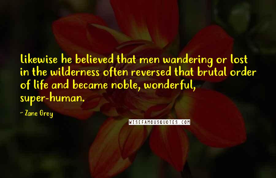 Zane Grey Quotes: Likewise he believed that men wandering or lost in the wilderness often reversed that brutal order of life and became noble, wonderful, super-human.