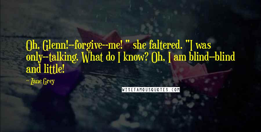 Zane Grey Quotes: Oh, Glenn!--forgive--me! " she faltered. "I was only--talking. What do I know? Oh, I am blind--blind and little!