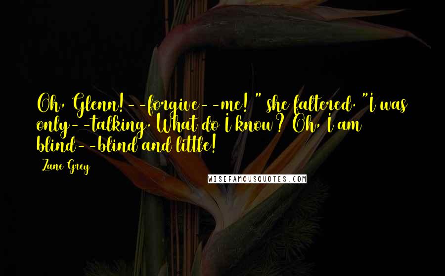 Zane Grey Quotes: Oh, Glenn!--forgive--me! " she faltered. "I was only--talking. What do I know? Oh, I am blind--blind and little!