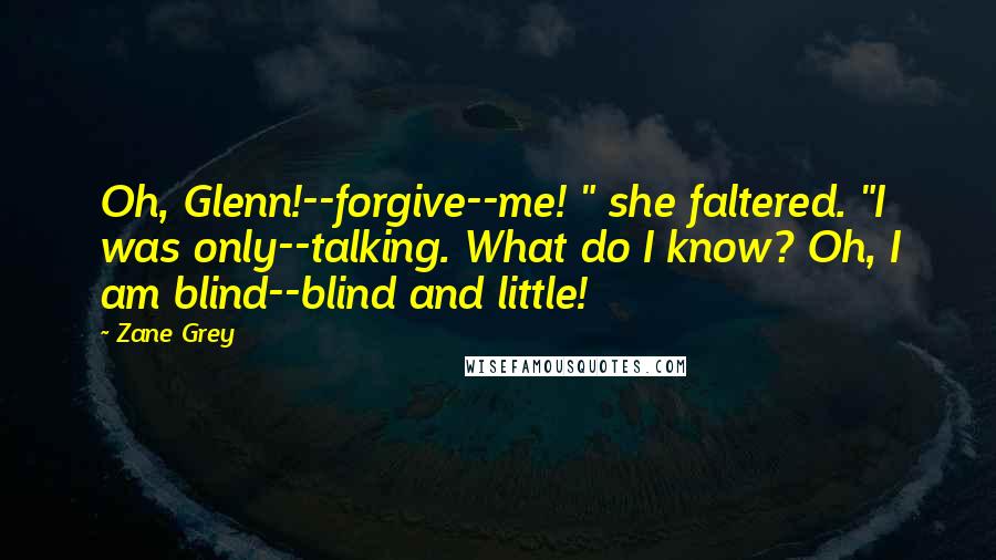 Zane Grey Quotes: Oh, Glenn!--forgive--me! " she faltered. "I was only--talking. What do I know? Oh, I am blind--blind and little!