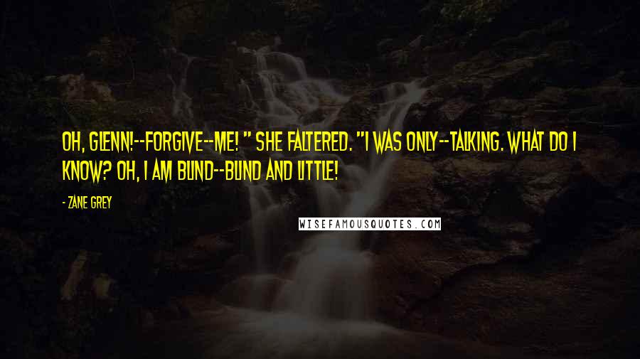 Zane Grey Quotes: Oh, Glenn!--forgive--me! " she faltered. "I was only--talking. What do I know? Oh, I am blind--blind and little!