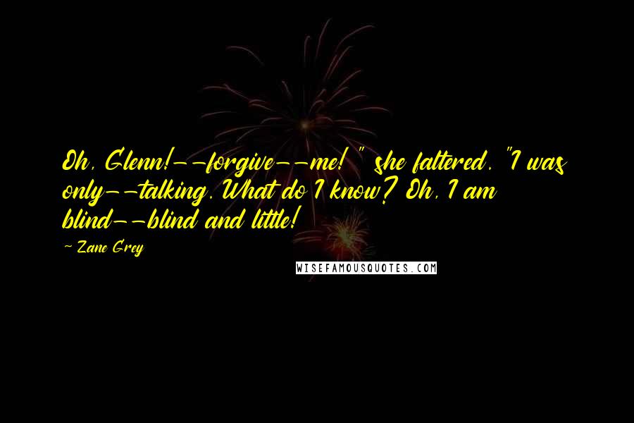 Zane Grey Quotes: Oh, Glenn!--forgive--me! " she faltered. "I was only--talking. What do I know? Oh, I am blind--blind and little!