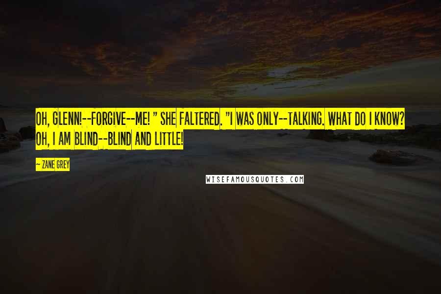 Zane Grey Quotes: Oh, Glenn!--forgive--me! " she faltered. "I was only--talking. What do I know? Oh, I am blind--blind and little!