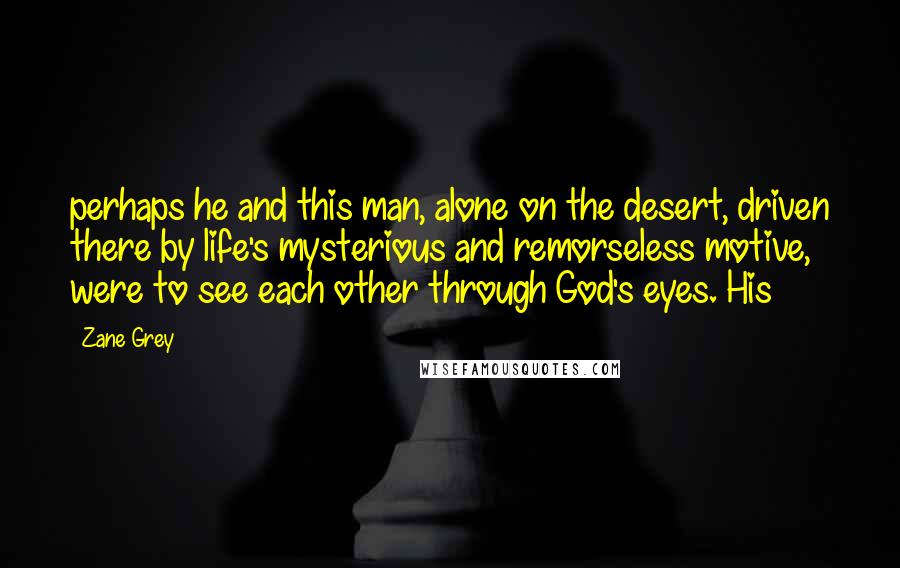 Zane Grey Quotes: perhaps he and this man, alone on the desert, driven there by life's mysterious and remorseless motive, were to see each other through God's eyes. His