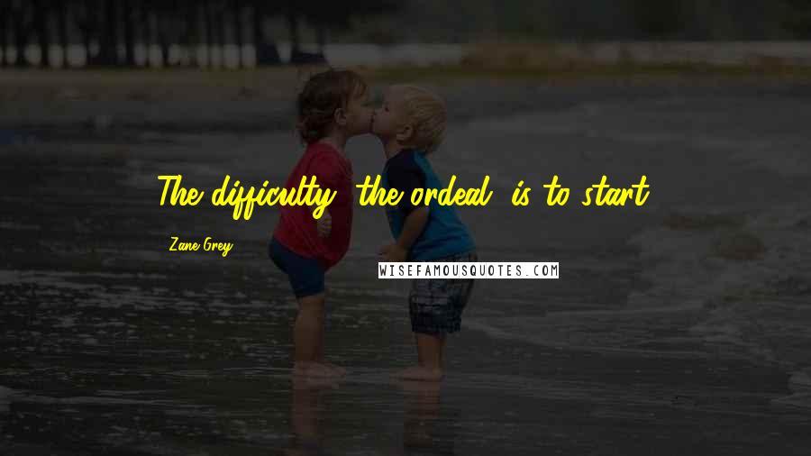 Zane Grey Quotes: The difficulty, the ordeal, is to start.