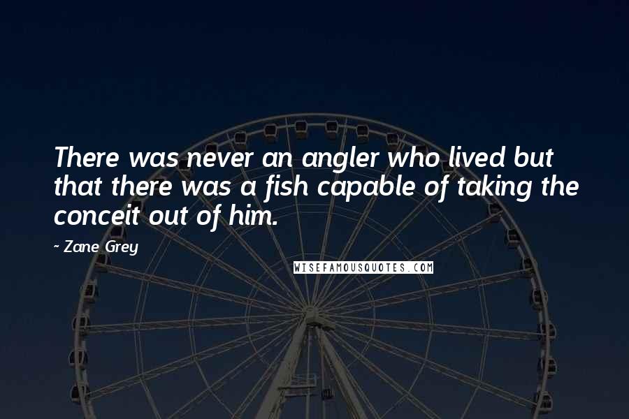 Zane Grey Quotes: There was never an angler who lived but that there was a fish capable of taking the conceit out of him.