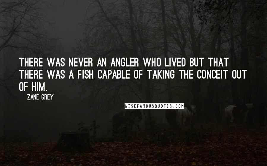 Zane Grey Quotes: There was never an angler who lived but that there was a fish capable of taking the conceit out of him.