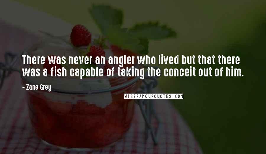 Zane Grey Quotes: There was never an angler who lived but that there was a fish capable of taking the conceit out of him.