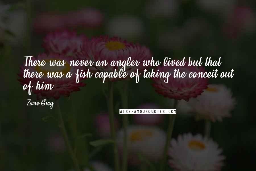 Zane Grey Quotes: There was never an angler who lived but that there was a fish capable of taking the conceit out of him.