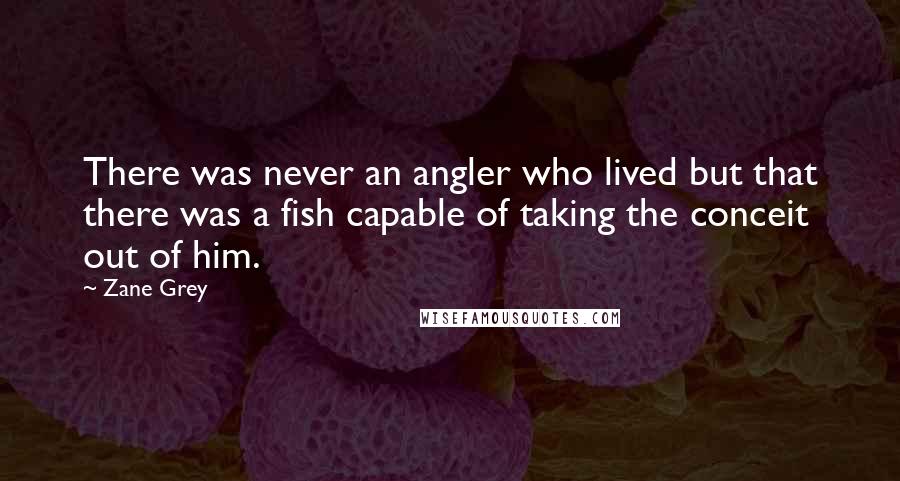 Zane Grey Quotes: There was never an angler who lived but that there was a fish capable of taking the conceit out of him.