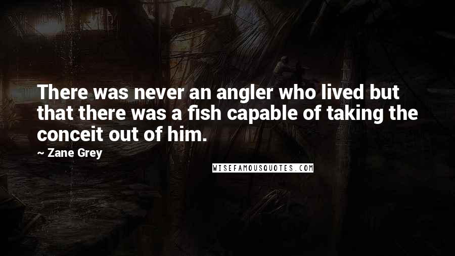 Zane Grey Quotes: There was never an angler who lived but that there was a fish capable of taking the conceit out of him.
