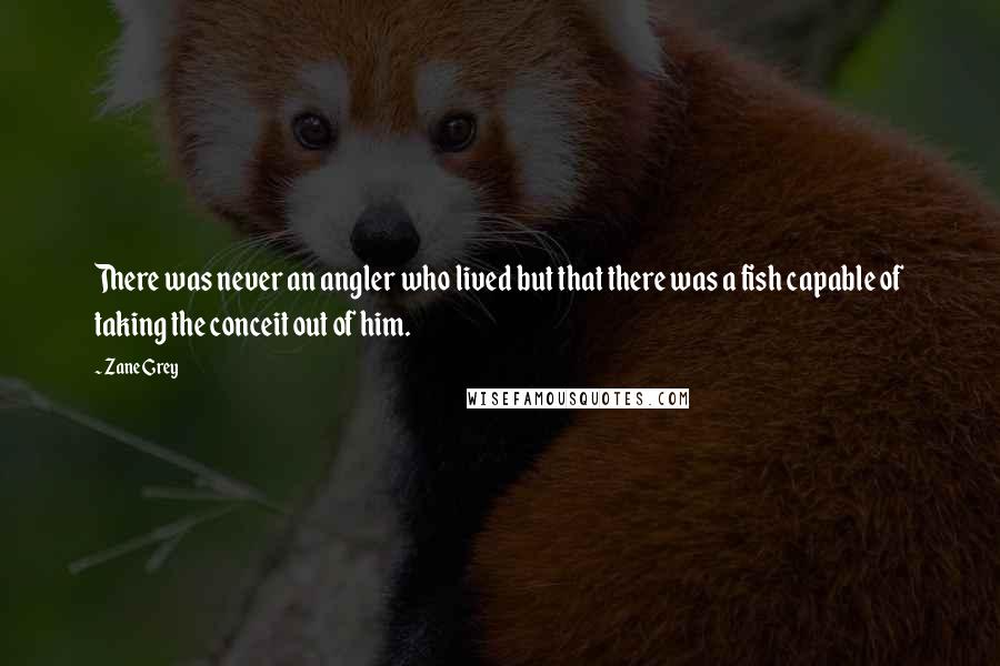 Zane Grey Quotes: There was never an angler who lived but that there was a fish capable of taking the conceit out of him.