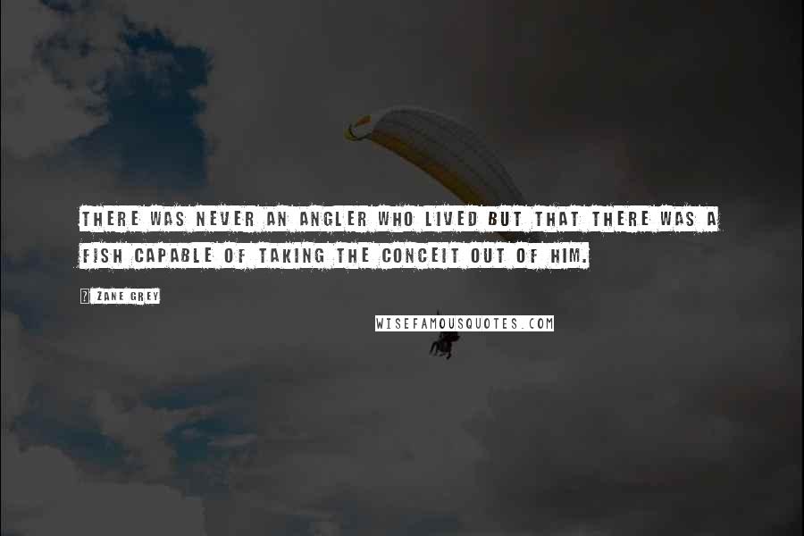 Zane Grey Quotes: There was never an angler who lived but that there was a fish capable of taking the conceit out of him.