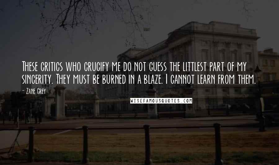 Zane Grey Quotes: These critics who crucify me do not guess the littlest part of my sincerity. They must be burned in a blaze. I cannot learn from them.