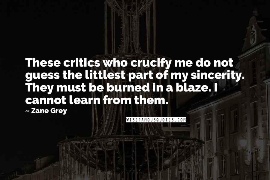 Zane Grey Quotes: These critics who crucify me do not guess the littlest part of my sincerity. They must be burned in a blaze. I cannot learn from them.