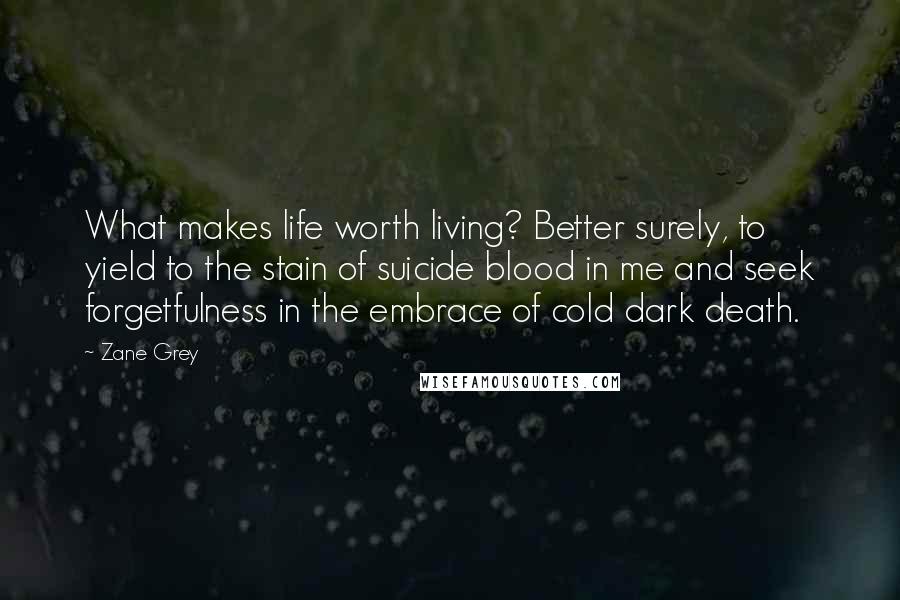 Zane Grey Quotes: What makes life worth living? Better surely, to yield to the stain of suicide blood in me and seek forgetfulness in the embrace of cold dark death.