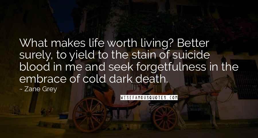Zane Grey Quotes: What makes life worth living? Better surely, to yield to the stain of suicide blood in me and seek forgetfulness in the embrace of cold dark death.