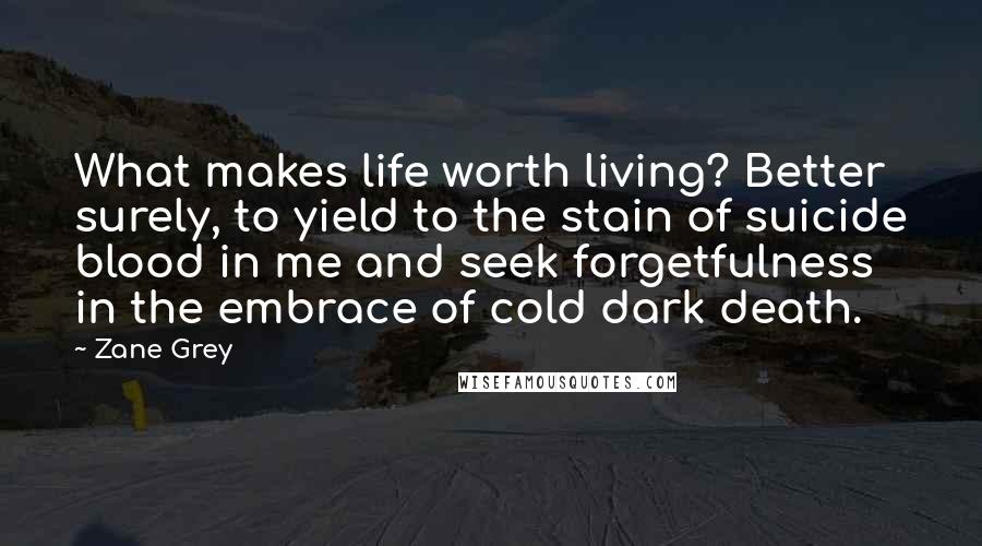 Zane Grey Quotes: What makes life worth living? Better surely, to yield to the stain of suicide blood in me and seek forgetfulness in the embrace of cold dark death.