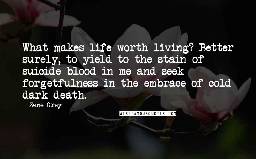 Zane Grey Quotes: What makes life worth living? Better surely, to yield to the stain of suicide blood in me and seek forgetfulness in the embrace of cold dark death.