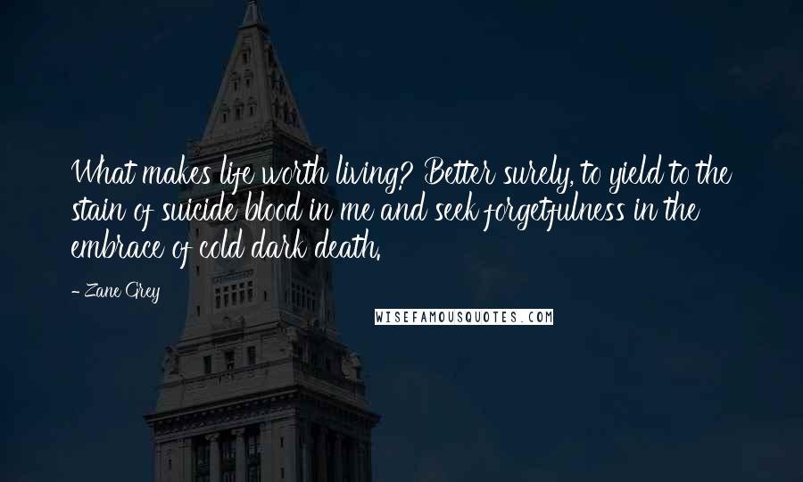 Zane Grey Quotes: What makes life worth living? Better surely, to yield to the stain of suicide blood in me and seek forgetfulness in the embrace of cold dark death.