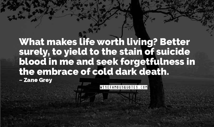 Zane Grey Quotes: What makes life worth living? Better surely, to yield to the stain of suicide blood in me and seek forgetfulness in the embrace of cold dark death.
