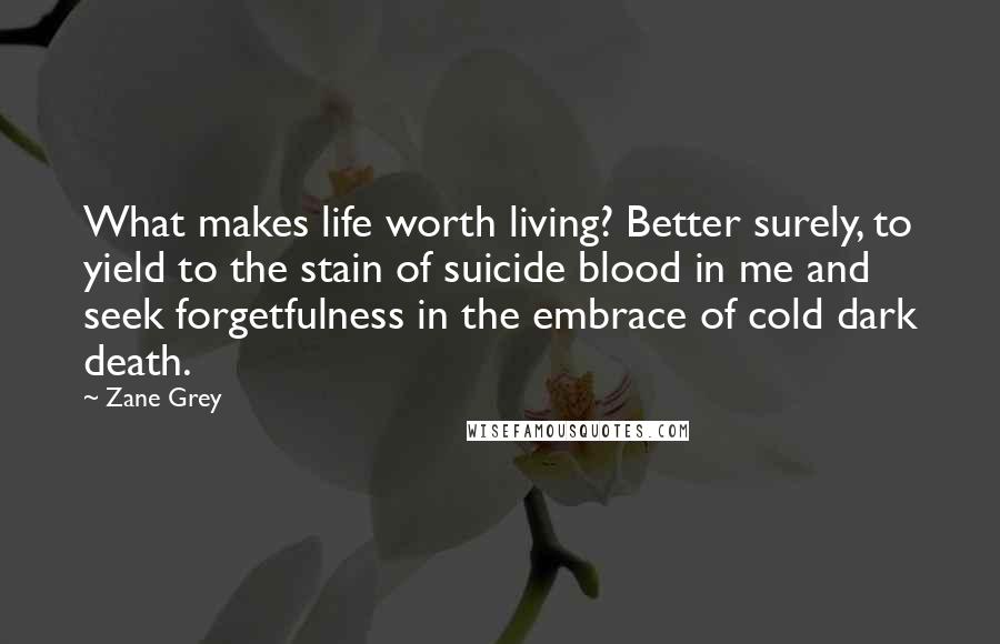 Zane Grey Quotes: What makes life worth living? Better surely, to yield to the stain of suicide blood in me and seek forgetfulness in the embrace of cold dark death.