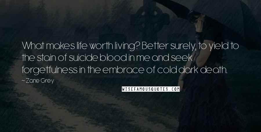 Zane Grey Quotes: What makes life worth living? Better surely, to yield to the stain of suicide blood in me and seek forgetfulness in the embrace of cold dark death.