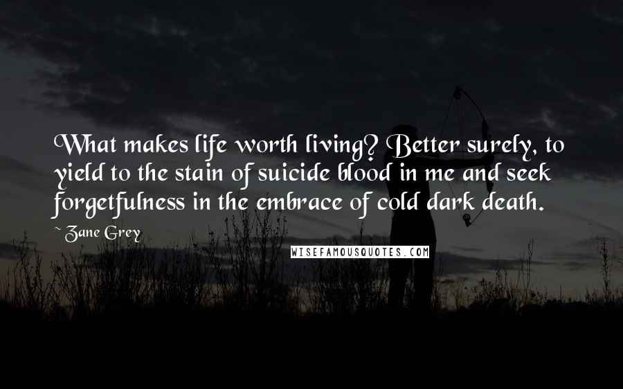 Zane Grey Quotes: What makes life worth living? Better surely, to yield to the stain of suicide blood in me and seek forgetfulness in the embrace of cold dark death.