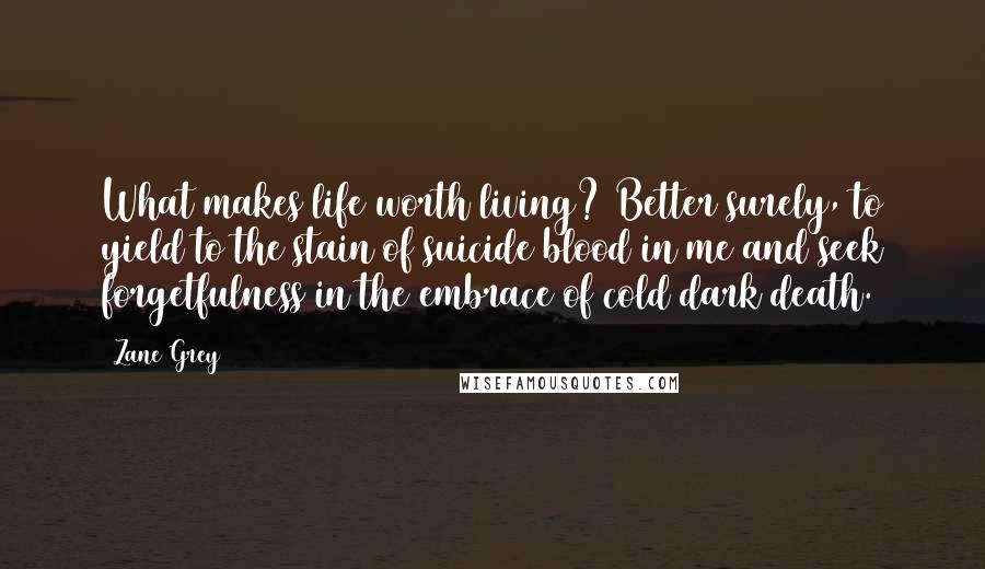 Zane Grey Quotes: What makes life worth living? Better surely, to yield to the stain of suicide blood in me and seek forgetfulness in the embrace of cold dark death.