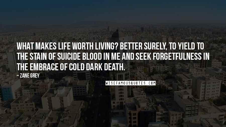 Zane Grey Quotes: What makes life worth living? Better surely, to yield to the stain of suicide blood in me and seek forgetfulness in the embrace of cold dark death.