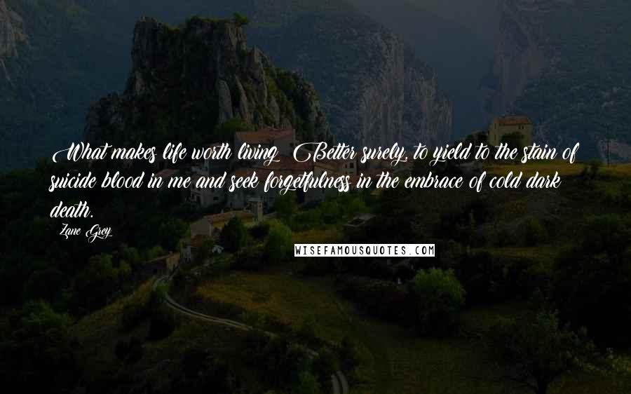 Zane Grey Quotes: What makes life worth living? Better surely, to yield to the stain of suicide blood in me and seek forgetfulness in the embrace of cold dark death.