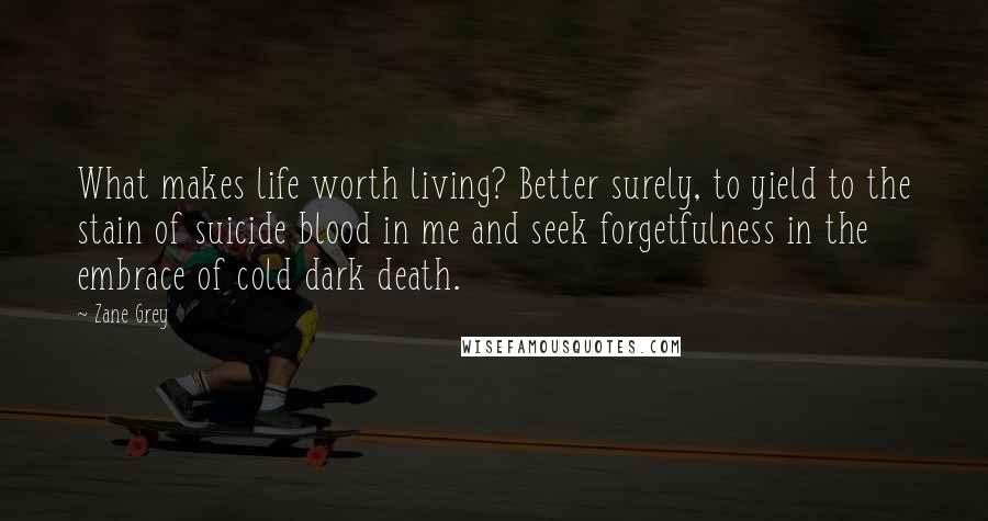 Zane Grey Quotes: What makes life worth living? Better surely, to yield to the stain of suicide blood in me and seek forgetfulness in the embrace of cold dark death.