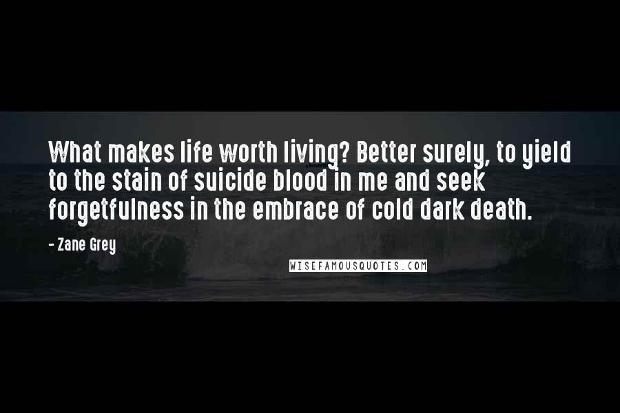 Zane Grey Quotes: What makes life worth living? Better surely, to yield to the stain of suicide blood in me and seek forgetfulness in the embrace of cold dark death.
