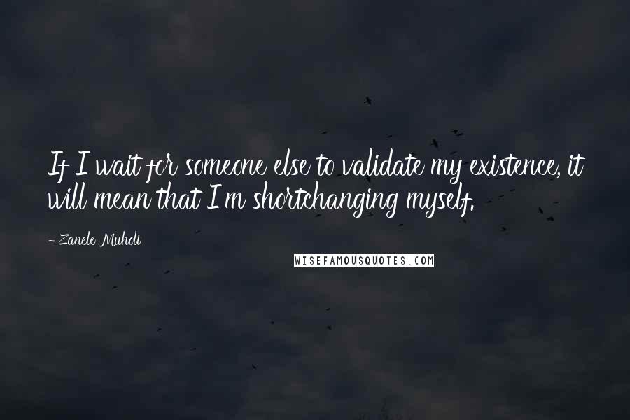 Zanele Muholi Quotes: If I wait for someone else to validate my existence, it will mean that I'm shortchanging myself.