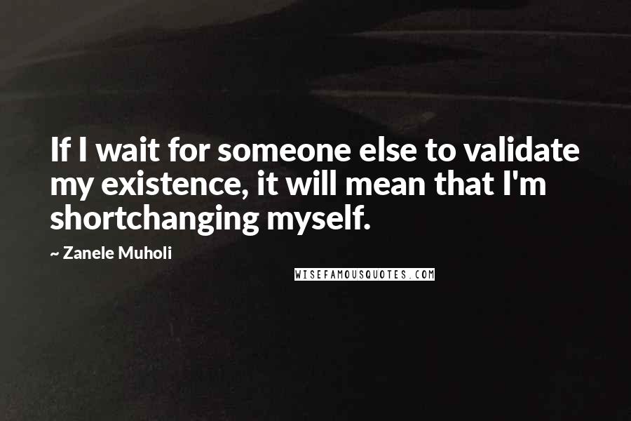 Zanele Muholi Quotes: If I wait for someone else to validate my existence, it will mean that I'm shortchanging myself.