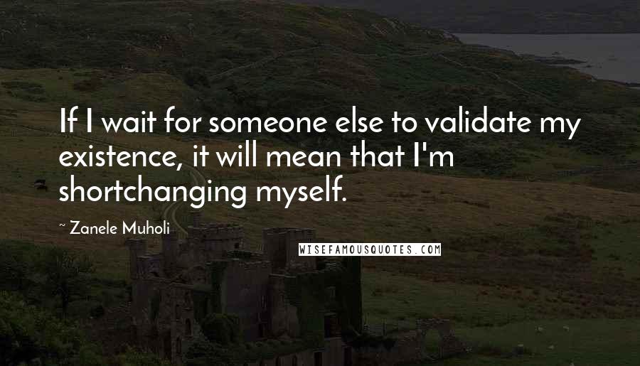 Zanele Muholi Quotes: If I wait for someone else to validate my existence, it will mean that I'm shortchanging myself.
