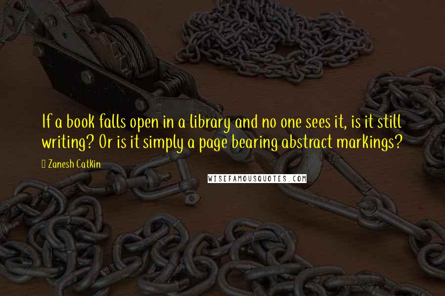 Zanesh Catkin Quotes: If a book falls open in a library and no one sees it, is it still writing? Or is it simply a page bearing abstract markings?