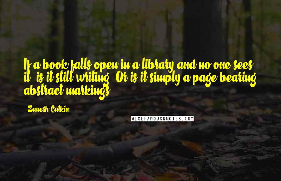Zanesh Catkin Quotes: If a book falls open in a library and no one sees it, is it still writing? Or is it simply a page bearing abstract markings?