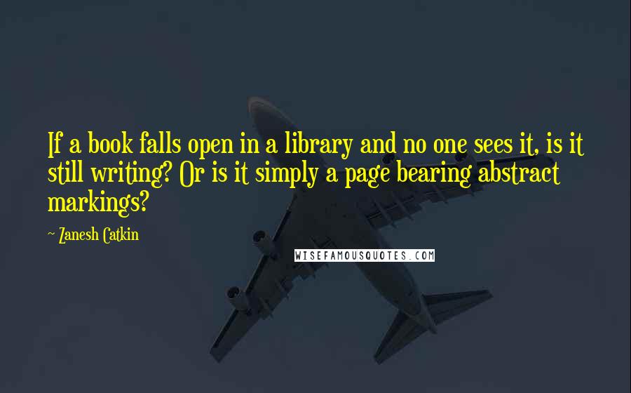 Zanesh Catkin Quotes: If a book falls open in a library and no one sees it, is it still writing? Or is it simply a page bearing abstract markings?