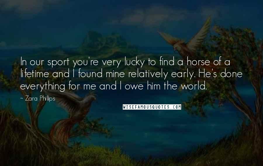 Zara Phillips Quotes: In our sport you're very lucky to find a horse of a lifetime and I found mine relatively early. He's done everything for me and I owe him the world.