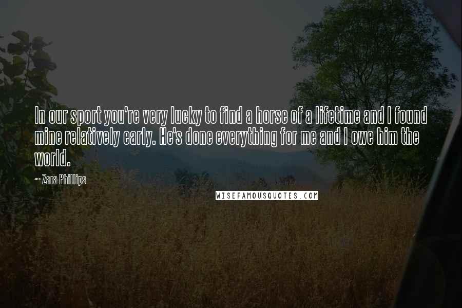 Zara Phillips Quotes: In our sport you're very lucky to find a horse of a lifetime and I found mine relatively early. He's done everything for me and I owe him the world.