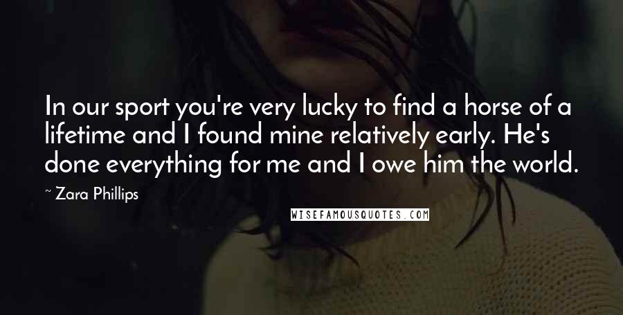 Zara Phillips Quotes: In our sport you're very lucky to find a horse of a lifetime and I found mine relatively early. He's done everything for me and I owe him the world.