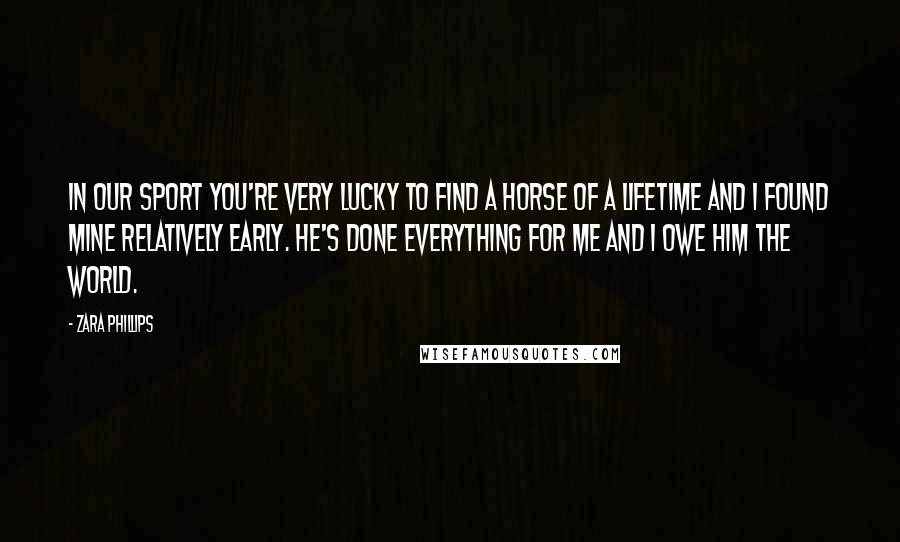 Zara Phillips Quotes: In our sport you're very lucky to find a horse of a lifetime and I found mine relatively early. He's done everything for me and I owe him the world.