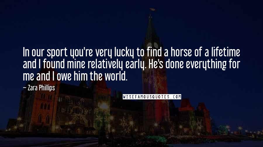 Zara Phillips Quotes: In our sport you're very lucky to find a horse of a lifetime and I found mine relatively early. He's done everything for me and I owe him the world.