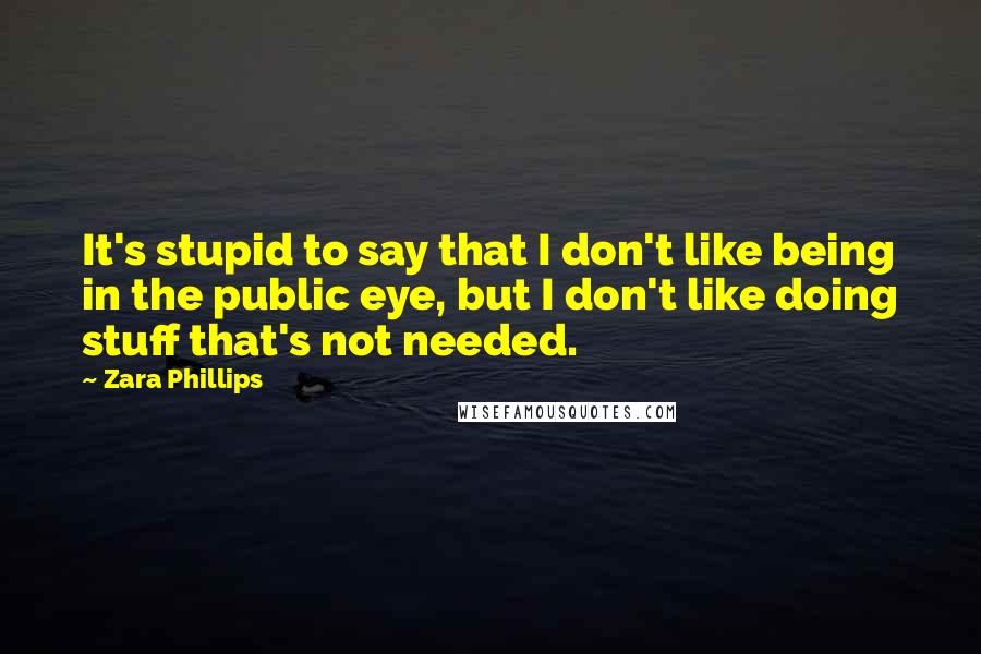 Zara Phillips Quotes: It's stupid to say that I don't like being in the public eye, but I don't like doing stuff that's not needed.