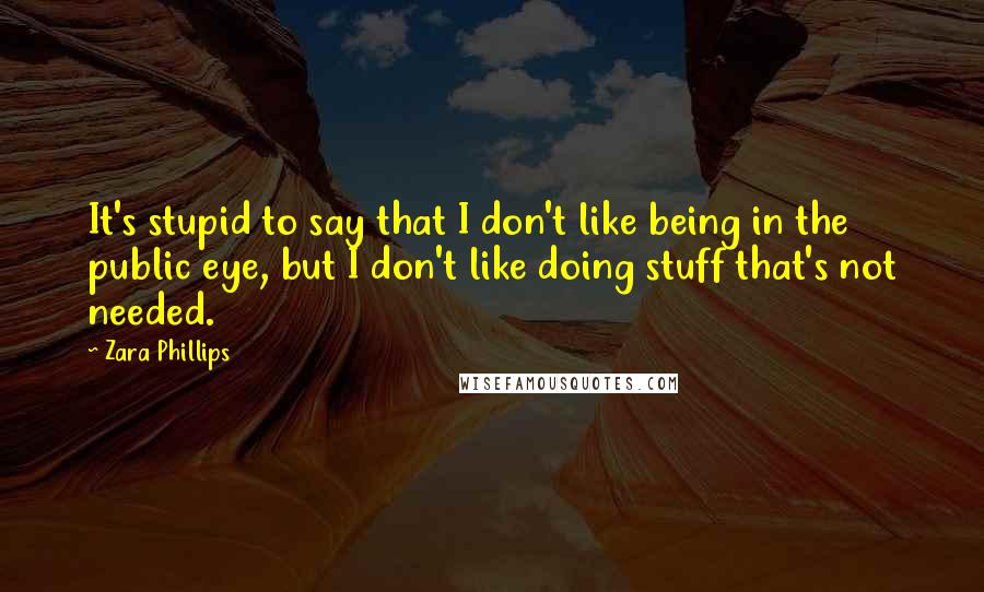 Zara Phillips Quotes: It's stupid to say that I don't like being in the public eye, but I don't like doing stuff that's not needed.