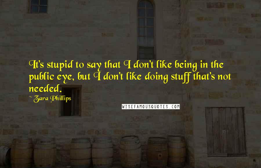 Zara Phillips Quotes: It's stupid to say that I don't like being in the public eye, but I don't like doing stuff that's not needed.
